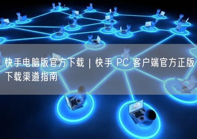 快手电脑版官方下载｜快手 PC 客户端官方正版下载渠道指南