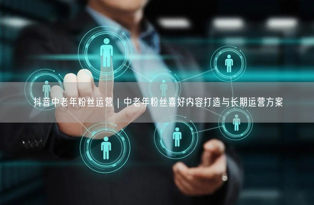 抖音中老年粉丝运营｜中老年粉丝喜好内容打造与长期运营方案