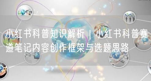 小红书科普知识解析｜小红书科普赛道笔记内容创作框架与选题思路