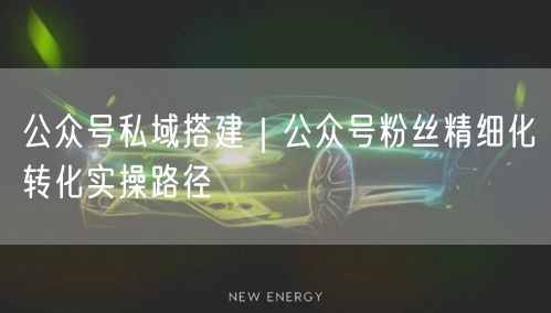 公众号私域搭建｜公众号粉丝精细化转化实操路径