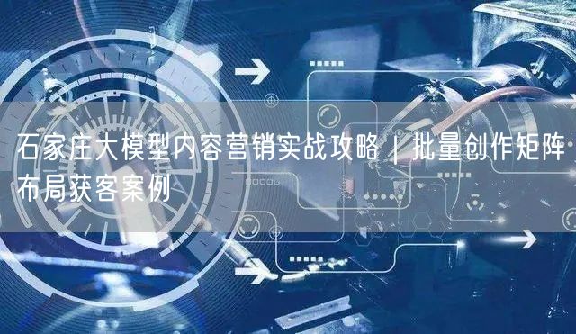 石家庄大模型内容营销实战攻略｜批量创作矩阵布局获客案例
