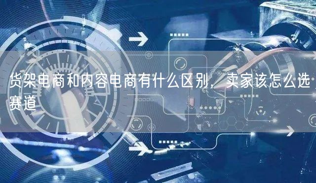 货架电商和内容电商有什么区别，卖家该怎么选赛道