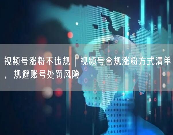 视频号涨粉不违规｜视频号合规涨粉方式清单，规避账号处罚风险
