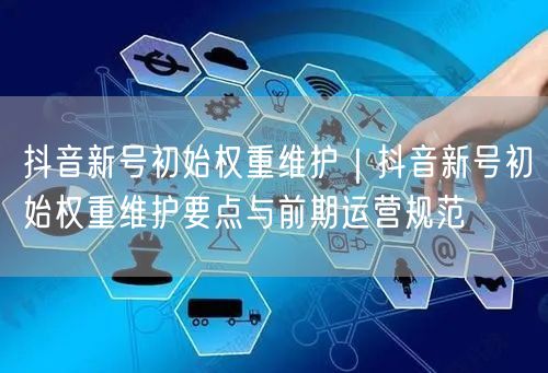 抖音新号初始权重维护｜抖音新号初始权重维护要点与前期运营规范