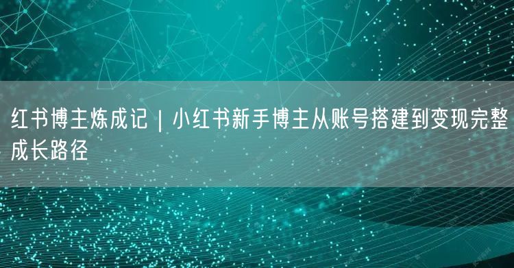 红书博主炼成记｜小红书新手博主从账号搭建到变现完整成长路径