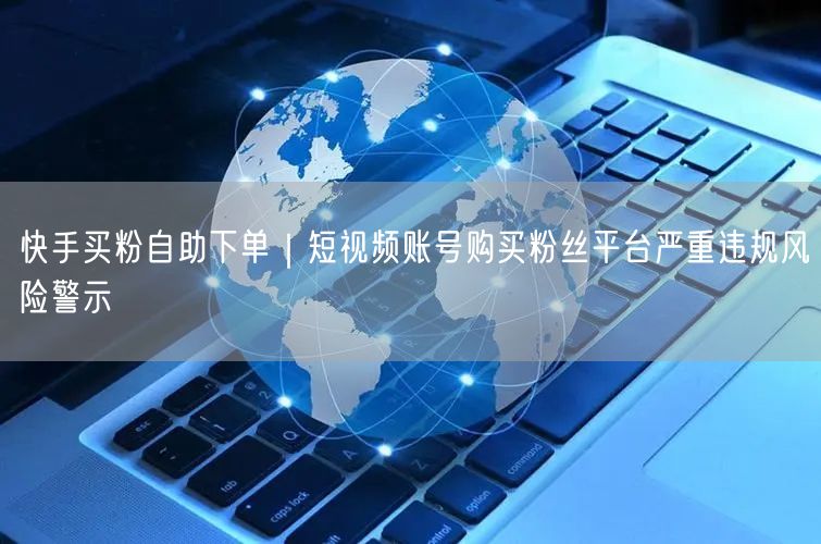 快手买粉自助下单｜短视频账号购买粉丝平台严重违规风险警示