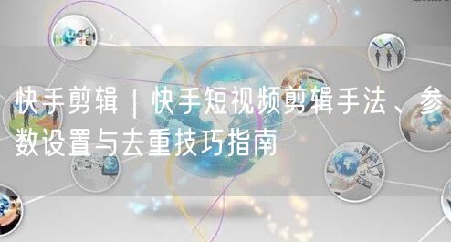 快手剪辑｜快手短视频剪辑手法、参数设置与去重技巧指南