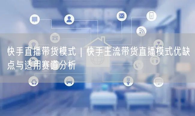 快手直播带货模式｜快手主流带货直播模式优缺点与适用赛道分析