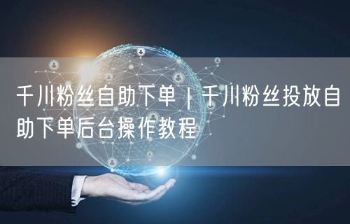 千川粉丝自助下单｜千川粉丝投放自助下单后台操作教程