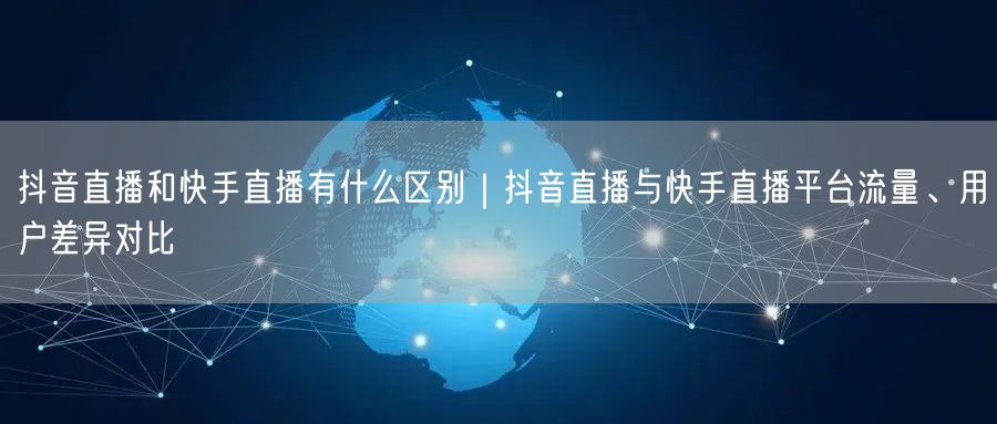 抖音直播和快手直播有什么区别｜抖音直播与快手直播平台流量、用户差异对比