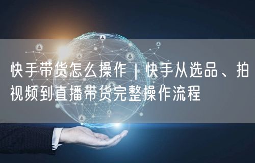 快手带货怎么操作｜快手从选品、拍视频到直播带货完整操作流程