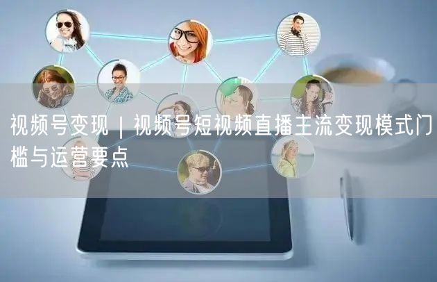 视频号变现｜视频号短视频直播主流变现模式门槛与运营要点