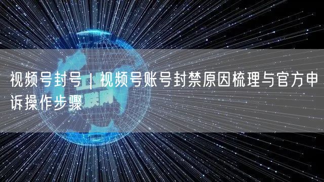 视频号封号｜视频号账号封禁原因梳理与官方申诉操作步骤