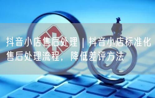 抖音小店售后处理｜抖音小店标准化售后处理流程，降低差评方法