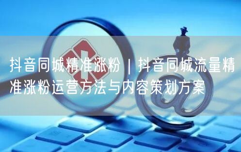 抖音同城精准涨粉｜抖音同城流量精准涨粉运营方法与内容策划方案