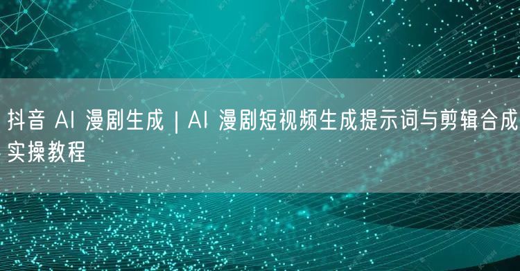 抖音 AI 漫剧生成｜AI 漫剧短视频生成提示词与剪辑合成实操教程