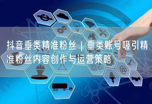 抖音垂类精准粉丝｜垂类账号吸引精准粉丝内容创作与运营策略
