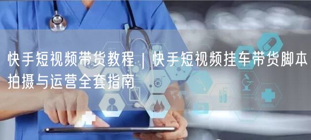 快手短视频带货教程｜快手短视频挂车带货脚本拍摄与运营全套指南