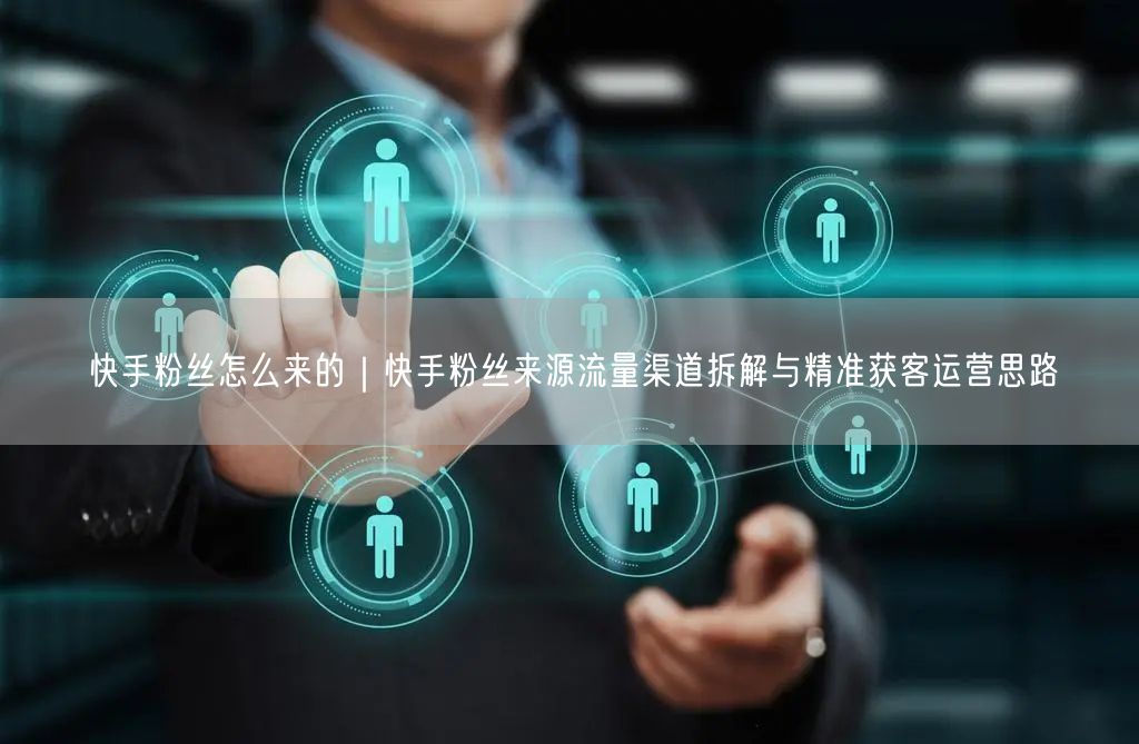 快手粉丝怎么来的｜快手粉丝来源流量渠道拆解与精准获客运营思路