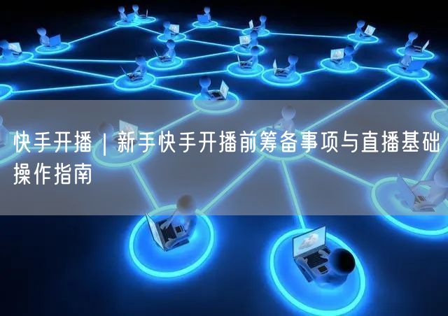 快手开播｜新手快手开播前筹备事项与直播基础操作指南