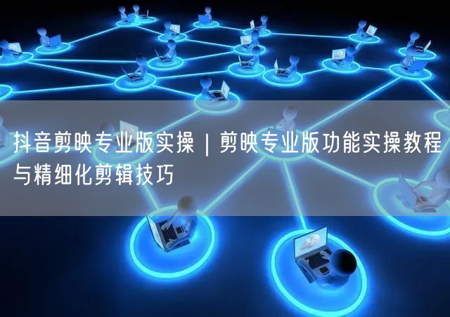 抖音剪映专业版实操｜剪映专业版功能实操教程与精细化剪辑技巧