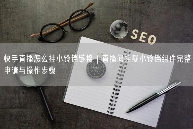 快手直播怎么挂小铃铛链接｜直播间挂载小铃铛组件完整申请与操作步骤