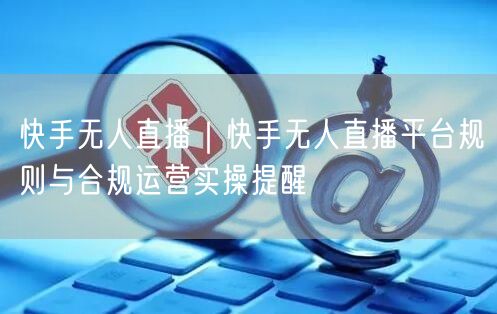 快手无人直播｜快手无人直播平台规则与合规运营实操提醒