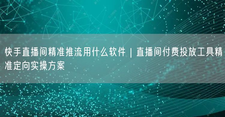 快手直播间精准推流用什么软件｜直播间付费投放工具精准定向实操方案