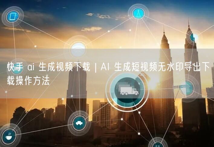 快手 ai 生成视频下载｜AI 生成短视频无水印导出下载操作方法