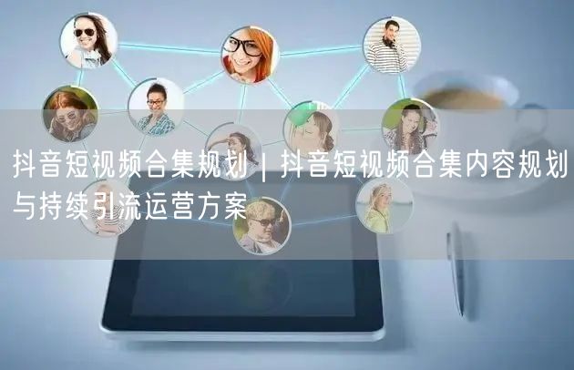 抖音短视频合集规划｜抖音短视频合集内容规划与持续引流运营方案