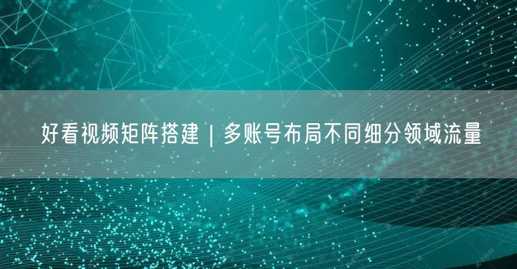 好看视频矩阵搭建｜多账号布局不同细分领域流量