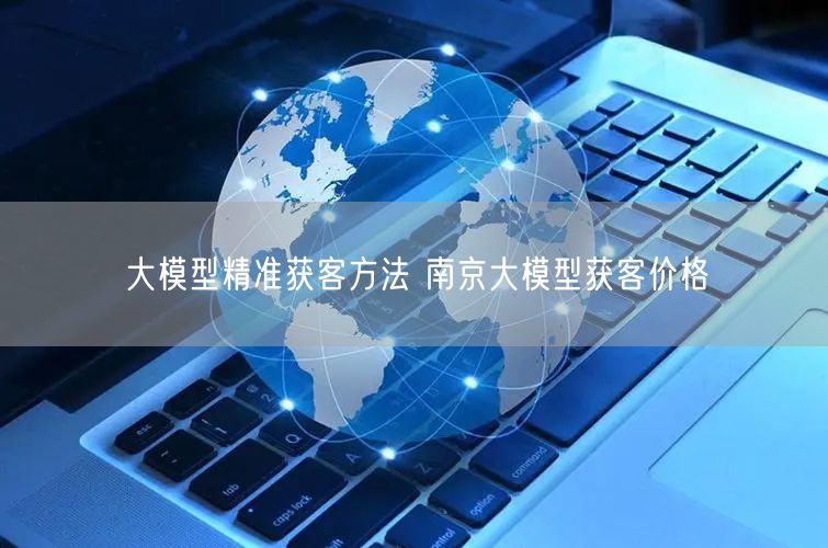 大模型精准获客方法 南京大模型获客价格