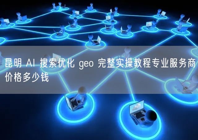 昆明 AI 搜索优化 geo 完整实操教程专业服务商价格多少钱