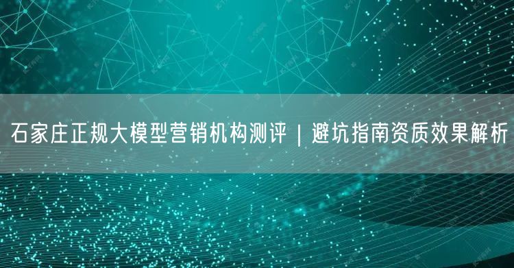 石家庄正规大模型营销机构测评｜避坑指南资质效果解析