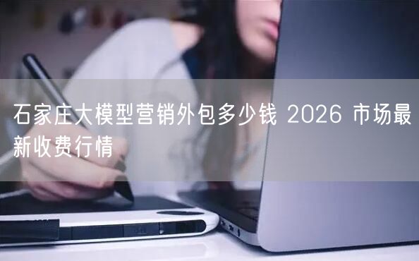 石家庄大模型营销外包多少钱 2026 市场最新收费行情