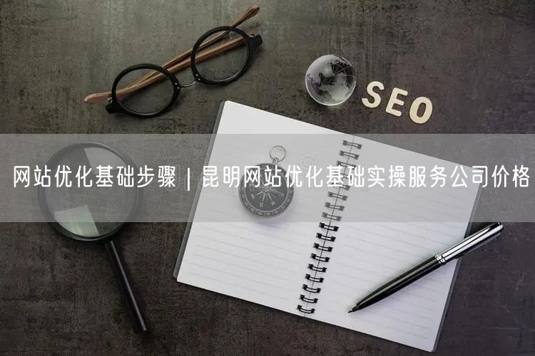 网站优化基础步骤｜昆明网站优化基础实操服务公司价格