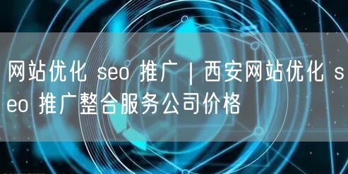 网站优化 seo 推广｜西安网站优化 seo 推广整合服务公司价格