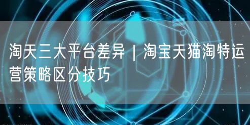 淘天三大平台差异｜淘宝天猫淘特运营策略区分技巧