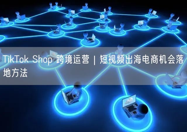 TikTok Shop 跨境运营｜短视频出海电商机会落地方法