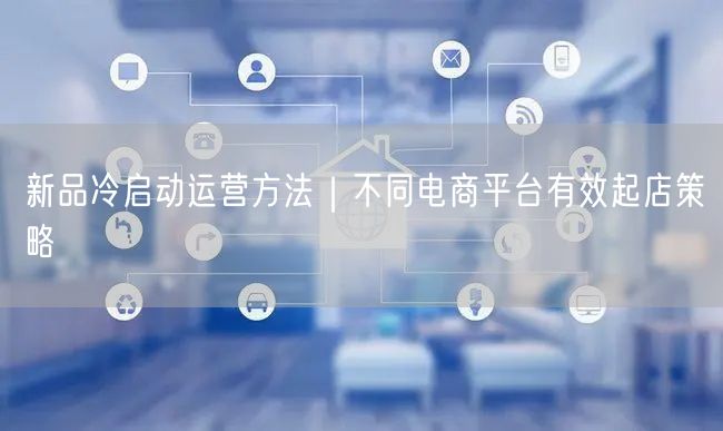 新品冷启动运营方法｜不同电商平台有效起店策略