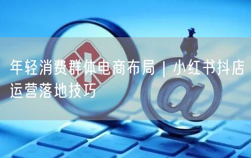 年轻消费群体电商布局｜小红书抖店运营落地技巧