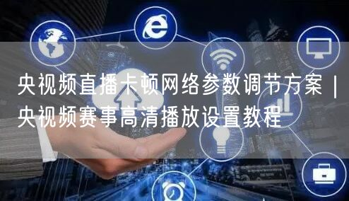 央视频直播卡顿网络参数调节方案｜央视频赛事高清播放设置教程