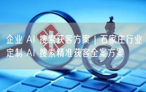 企业 AI 搜索获客方案｜石家庄行业定制 AI 搜索精准获客全案方案