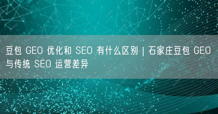 豆包 GEO 优化和 SEO 有什么区别｜石家庄豆包 GEO 与传统 SEO 运营差异