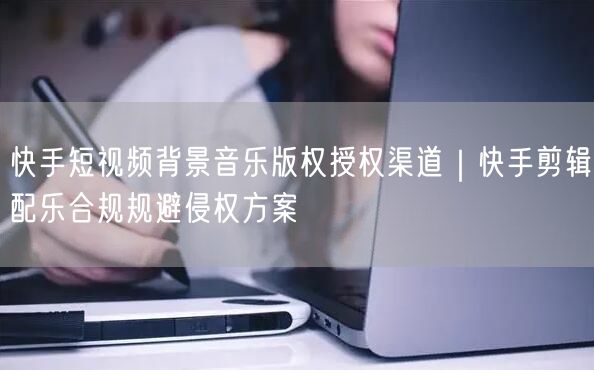快手短视频背景音乐版权授权渠道｜快手剪辑配乐合规规避侵权方案