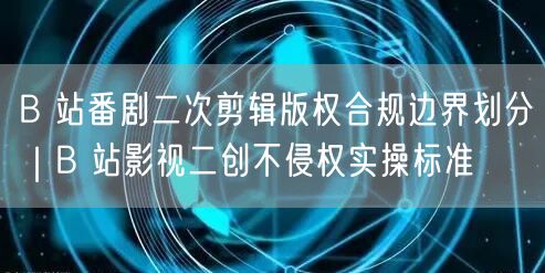 B 站番剧二次剪辑版权合规边界划分｜B 站影视二创不侵权实操标准