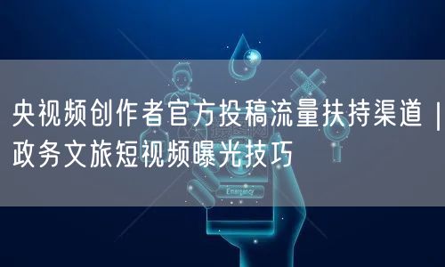 央视频创作者官方投稿流量扶持渠道｜政务文旅短视频曝光技巧