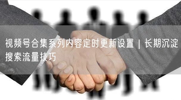 视频号合集系列内容定时更新设置｜长期沉淀搜索流量技巧