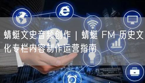 蜻蜓文史音频创作｜蜻蜓 FM 历史文化专栏内容制作运营指南