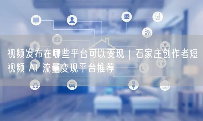 视频发布在哪些平台可以变现｜石家庄创作者短视频 AI 流量变现平台推荐